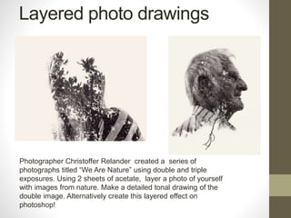 Layered photo drawings
Photographer Christoffer Relander created a series of
photographs titled “We Are Nature” using double and triple
exposures. Using 2 sheets of acetate, layer a photo of yourself
with images from nature. Make a detailed tonal drawing of the
double image. Alternatively create this layered effect on
photoshop!
 