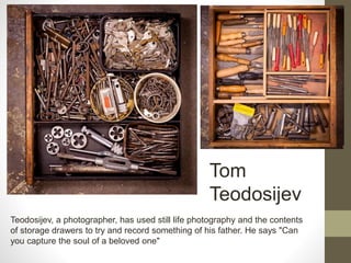 Teodosijev, a photographer, has used still life photography and the contents
of storage drawers to try and record something of his father. He says "Can
you capture the soul of a beloved one"
Tom
Teodosijev
 