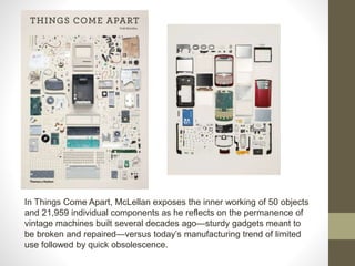 In Things Come Apart, McLellan exposes the inner working of 50 objects
and 21,959 individual components as he reflects on the permanence of
vintage machines built several decades ago—sturdy gadgets meant to
be broken and repaired—versus today’s manufacturing trend of limited
use followed by quick obsolescence.
 