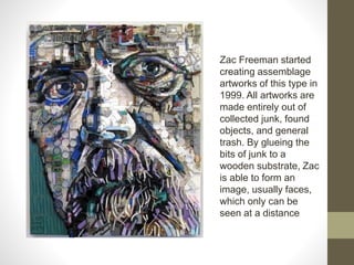 Zac Freeman started
creating assemblage
artworks of this type in
1999. All artworks are
made entirely out of
collected junk, found
objects, and general
trash. By glueing the
bits of junk to a
wooden substrate, Zac
is able to form an
image, usually faces,
which only can be
seen at a distance
 
