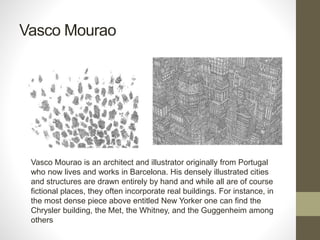 Vasco Mourao
Vasco Mourao is an architect and illustrator originally from Portugal
who now lives and works in Barcelona. His densely illustrated cities
and structures are drawn entirely by hand and while all are of course
fictional places, they often incorporate real buildings. For instance, in
the most dense piece above entitled New Yorker one can find the
Chrysler building, the Met, the Whitney, and the Guggenheim among
others
 