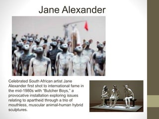 Celebrated South African artist Jane
Alexander first shot to international fame in
the mid-1980s with “Butcher Boys,” a
provocative installation exploring issues
relating to apartheid through a trio of
mouthless, muscular animal-human hybrid
sculptures.
Jane Alexander
 