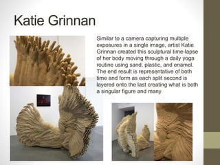 Katie Grinnan
Similar to a camera capturing multiple
exposures in a single image, artist Katie
Grinnan created this sculptural time-lapse
of her body moving through a daily yoga
routine using sand, plastic, and enamel.
The end result is representative of both
time and form as each split second is
layered onto the last creating what is both
a singular figure and many
 