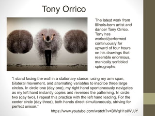 https://www.youtube.com/watch?v=BWqH1oIWJJY
The latest work from
Illinois-born artist and
dancer Tony Orrico.
Tony has
worked/performed
continuously for
upward of four hours
on his drawings that
resemble enormous,
manically scribbled
spirographs
“I stand facing the wall in a stationary stance, using my arm span,
bilateral movement, and alternating variables to inscribe three large
circles. In circle one (day one), my right hand spontaneously navigates
as my left hand instantly copies and reverses the patterning. In circle
two (day two), I repeat this practice with the left hand leading. For the
center circle (day three), both hands direct simultaneously, striving for
perfect unison.”
Tony Orrico
 