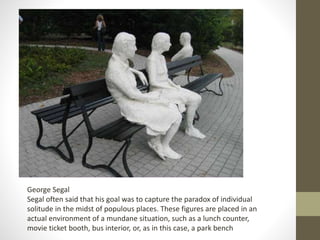 George Segal
Segal often said that his goal was to capture the paradox of individual
solitude in the midst of populous places. These figures are placed in an
actual environment of a mundane situation, such as a lunch counter,
movie ticket booth, bus interior, or, as in this case, a park bench
 