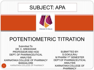 POTENTIOMETRIC TITRATION
Submitted To:
DR. C. SREEDHAR
PROFESSOR AND HOD
DEPT. OF PHARMACEUTICAL
ANALYSIS
KARNATAKA COLLEGE OF PHARMACY
BANGALORE
SUBMITTED BY:
S.GOKULRAJ
M PHARM 1ST SEMESTER
DEPT.OF PHARMACEUTICAL
ANALYSIS
KARNATAKA COLLEGE OF
PHARMACY
KARNATAKA COLLEGE OF PHARMACY
1
SUBJECT: APA
 