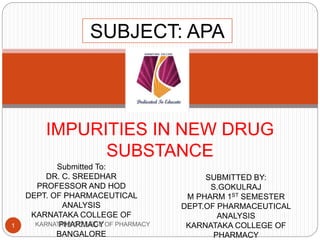 IMPURITIES IN NEW DRUG
SUBSTANCE
Submitted To:
DR. C. SREEDHAR
PROFESSOR AND HOD
DEPT. OF PHARMACEUTICAL
ANALYSIS
KARNATAKA COLLEGE OF
PHARMACY
BANGALORE
SUBMITTED BY:
S.GOKULRAJ
M PHARM 1ST SEMESTER
DEPT.OF PHARMACEUTICAL
ANALYSIS
KARNATAKA COLLEGE OF
PHARMACY
SUBJECT: APA
1 KARNATAKA COLLEGE OF PHARMACY
 