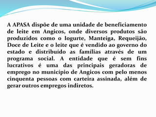 A APASA dispõe de uma unidade de beneficiamento
de leite em Angicos, onde diversos produtos são
produzidos como o Iogurte, Manteiga, Requeijão,
Doce de Leite e o leite que é vendido ao governo do
estado e distribuído as famílias através de um
programa social. A entidade que é sem fins
lucrativos é uma das principais geradoras de
emprego no município de Angicos com pelo menos
cinquenta pessoas com carteira assinada, além de
gerar outros empregos indiretos.
 