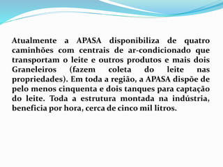 Atualmente a APASA disponibiliza de quatro
caminhões com centrais de ar-condicionado que
transportam o leite e outros produtos e mais dois
Graneleiros (fazem coleta do leite nas
propriedades). Em toda a região, a APASA dispõe de
pelo menos cinquenta e dois tanques para captação
do leite. Toda a estrutura montada na indústria,
beneficia por hora, cerca de cinco mil litros.
 