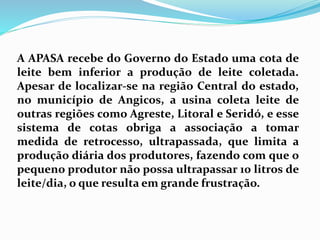 A APASA recebe do Governo do Estado uma cota de
leite bem inferior a produção de leite coletada.
Apesar de localizar-se na região Central do estado,
no município de Angicos, a usina coleta leite de
outras regiões como Agreste, Litoral e Seridó, e esse
sistema de cotas obriga a associação a tomar
medida de retrocesso, ultrapassada, que limita a
produção diária dos produtores, fazendo com que o
pequeno produtor não possa ultrapassar 10 litros de
leite/dia, o que resulta em grande frustração.
 