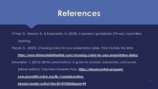 References
O’Hair, D., Stewart, R., & Rubenstein, H. (2018). A speaker’s guidebook (7th ed.). Macmillan
Learning.
Paradi, D. (2020). Choosing colors for your presentation slides. Think Outside the Slide.
https://www.thinkoutsidetheslide.com/choosing-colors-for-your-presentation-slides/
Schwabish, J. (2016). Better presentations: A guide for scholars, researchers, and wonks
[eBook edition]. Columbia University Press. https://ebookcentral-proquest-
com.proxy042.nclive.org/lib /coastalcarolina-
ebooks/reader.action?docID=4723060&ppg=44
6
 