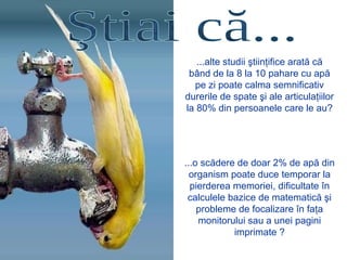 ...alte studii ştiinţifice arată că
bând de la 8 la 10 pahare cu apă
pe zi poate calma semnificativ
durerile de spate şi ale articulaţiilor
la 80% din persoanele care le au?
...o scădere de doar 2% de apă din
organism poate duce temporar la
pierderea memoriei, dificultate în
calculele bazice de matematică şi
probleme de focalizare în faţa
monitorului sau a unei pagini
imprimate ?
 