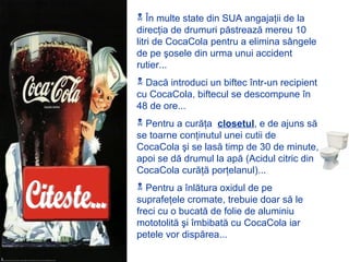  În multe state din SUA angajaţii de la
direcţia de drumuri păstrează mereu 10
litri de CocaCola pentru a elimina sângele
de pe şosele din urma unui accident
rutier...
 Dacă introduci un biftec într-un recipient
cu CocaCola, biftecul se descompune în
48 de ore...
 Pentru a curăţa closetul, e de ajuns să
se toarne conţinutul unei cutii de
CocaCola şi se lasă timp de 30 de minute,
apoi se dă drumul la apă (Acidul citric din
CocaCola curăţă porţelanul)...
 Pentru a înlătura oxidul de pe
suprafeţele cromate, trebuie doar să le
freci cu o bucată de folie de aluminiu
mototolită şi îmbibată cu CocaCola iar
petele vor dispărea...
 