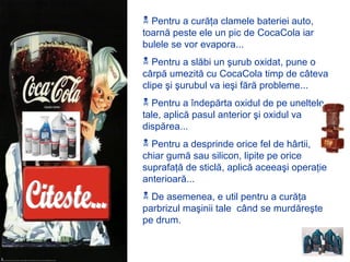  Pentru a curăţa clamele bateriei auto,
toarnă peste ele un pic de CocaCola iar
bulele se vor evapora...
 Pentru a slăbi un şurub oxidat, pune o
cârpă umezită cu CocaCola timp de câteva
clipe şi şurubul va ieşi fără probleme...
 Pentru a îndepărta oxidul de pe uneltele
tale, aplică pasul anterior şi oxidul va
dispărea...
 Pentru a desprinde orice fel de hârtii,
chiar gumă sau silicon, lipite pe orice
suprafaţă de sticlă, aplică aceeaşi operaţie
anterioară...
 De asemenea, e util pentru a curăţa
parbrizul maşinii tale când se murdăreşte
pe drum.
 