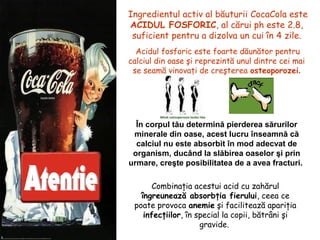 Ingredientul activ al băuturii CocaCola este
ACIDUL FOSFORIC, al cărui ph este 2.8,
suficient pentru a dizolva un cui în 4 zile.
Acidul fosforic este foarte dăunător pentru
calciul din oase şi reprezintă unul dintre cei mai
se seamă vinovaţi de creşterea osteoporozei.
Combinaţia acestui acid cu zahărul
îngreunează absorbţia fierului, ceea ce
poate provoca anemie şi facilitează apariţia
infecţiilor, în special la copii, bătrâni şi
gravide.
În corpul tău determină pierderea sărurilor
minerale din oase, acest lucru înseamnă că
calciul nu este absorbit în mod adecvat de
organism, ducând la slăbirea oaselor şi prin
urmare, creşte posibilitatea de a avea fracturi.
 