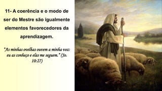 11- A coerência e o modo de
ser do Mestre são igualmente
elementos favorecedores da
aprendizagem.
“As minhas ovelhas ouvem a minha voz:
eu as conheço e elas me seguem.” (Jo.
10:27)
 