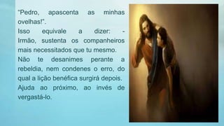 “Pedro, apascenta as minhas
ovelhas!”.
Isso equivale a dizer: -
Irmão, sustenta os companheiros
mais necessitados que tu mesmo.
Não te desanimes perante a
rebeldia, nem condenes o erro, do
qual a lição benéfica surgirá depois.
Ajuda ao próximo, ao invés de
vergastá-lo.
 
