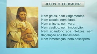 Nem gritos, nem xingamentos.
Nem cadeia, nem forca.
Nem chicote, nem vara.
Nem castigo, nem imposição.
Nem abandono aos infelizes, nem
flagelação aos transviados.
Nem lamentação, nem desespero.
JESUS O EDUCADOR
 