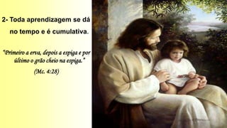 2- Toda aprendizagem se dá
no tempo e é cumulativa.
“Primeiro a erva, depois a espiga e por
último o grão cheio na espiga.”
(Mc. 4:28)
 
