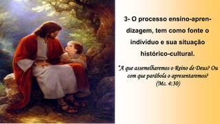 3- O processo ensino-apren-
dizagem, tem como fonte o
indivíduo e sua situação
histórico-cultural.
“A que assemelharemos o Reino de Deus? Ou
com que parábola o apresentaremos?
(Mc. 4:30)
 