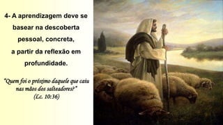 4- A aprendizagem deve se
basear na descoberta
pessoal, concreta,
a partir da reflexão em
profundidade.
“Quem foi o próximo daquele que caiu
nas mãos dos salteadores?”
(Lc. 10:36)
 