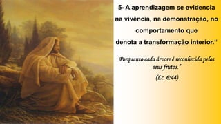 5- A aprendizagem se evidencia
na vivência, na demonstração, no
comportamento que
denota a transformação interior.“
Porquanto cada árvore é reconhecida pelos
seus frutos.”
(Lc. 6:44)
 