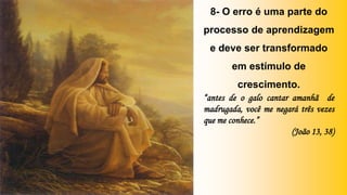 8- O erro é uma parte do
processo de aprendizagem
e deve ser transformado
em estímulo de
crescimento.
“antes de o galo cantar amanhã de
madrugada, você me negará três vezes
que me conhece.”
(João 13, 38)
 
