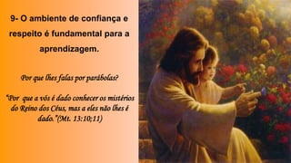 9- O ambiente de confiança e
respeito é fundamental para a
aprendizagem.
Por que lhes falas por parábolas?
“Por que a vós é dado conhecer os mistérios
do Reino dos Céus, mas a eles não lhes é
dado.”(Mt. 13:10;11)
 