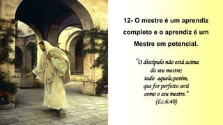 12- O mestre é um aprendiz
completo e o aprendiz é um
Mestre em potencial.
“O discípulo não está acima
do seu mestre;
todo aquele,porém,
que for perfeito será
como o seu mestre.”
(Lc.6:40)
 