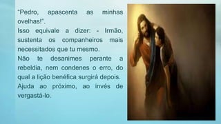 “Pedro, apascenta as minhas
ovelhas!”.
Isso equivale a dizer: - Irmão,
sustenta os companheiros mais
necessitados que tu mesmo.
Não te desanimes perante a
rebeldia, nem condenes o erro, do
qual a lição benéfica surgirá depois.
Ajuda ao próximo, ao invés de
vergastá-lo.
 