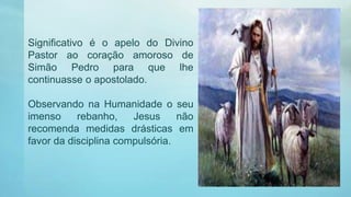 Significativo é o apelo do Divino
Pastor ao coração amoroso de
Simão Pedro para que lhe
continuasse o apostolado.
Observando na Humanidade o seu
imenso rebanho, Jesus não
recomenda medidas drásticas em
favor da disciplina compulsória.
 