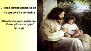 2- Toda aprendizagem se dá
no tempo e é cumulativa.
“Primeiro a erva, depois a espiga e por
último o grão cheio na espiga.”
(Mc. 4:28)
 