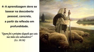 4- A aprendizagem deve se
basear na descoberta
pessoal, concreta,
a partir da reflexão em
profundidade.
“Quem foi o próximo daquele que caiu
nas mãos dos salteadores?”
(Lc. 10:36)
 