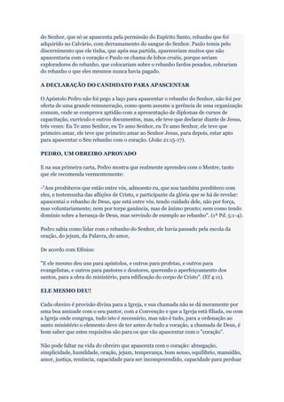 do Senhor, que só se apascenta pela permissão do Espírito Santo, rebanho que foi
adquirido no Calvário, com derramamento do sangue do Senhor. Paulo temia pelo
discernimento que ele tinha, que após sua partida, apareceriam muitos que não
apascentaria com o coração e Paulo os chama de lobos cruéis, porque seriam
exploradores do rebanho, que colocariam sobre o rebanho fardos pesados, cobrariam
do rebanho o que eles mesmos nunca havia pagado.

A DECLARAÇÃO DO CANDIDATO PARA APASCENTAR

O Apóstolo Pedro não foi pego a laço para apascentar o rebanho do Senhor, não foi por
oferta de uma grande remuneração, como quem assume a gerência de uma organização
comum, onde se comprova aptidão com a apresentação de diplomas de cursos de
capacitação, currículo e outros documentos, mas, ele teve que declarar diante de Jesus,
três vezes: Eu Te amo Senhor, eu Te amo Senhor, eu Te amo Senhor, ele teve que
primeiro amar, ele teve que primeiro amar ao Senhor Jesus, para depois, estar apto
para apascentar o Seu rebanho com o coração. (João 21:15-17).

PEDRO, UM OBREIRO APROVADO

E na sua primeira carta, Pedro mostra que realmente aprendeu com o Mestre, tanto
que ele recomenda veementemente:

-"Aos presbíteros que estão entre vós, admoesto eu, que sou também presbítero com
eles, e testemunha das aflições de Cristo, e participante da glória que se há de revelar:
apascentai o rebanho de Deus, que está entre vós, tendo cuidado dele, não por força,
mas voluntariamente; nem por torpe ganância, mas de ânimo pronto; nem como tendo
domínio sobre a herança de Deus, mas servindo de exemplo ao rebanho". (1ª Pd. 5:1-4).

Pedro sabia como lidar com o rebanho do Senhor, ele havia passado pela escola da
oração, do jejum, da Palavra, do amor,

De acordo com Efésios:

"E ele mesmo deu uns para apóstolos, e outros para profetas, e outros para
evangelistas, e outros para pastores e doutores, querendo o aperfeiçoamento dos
santos, para a obra do ministério, para edificação do corpo de Cristo". (Ef 4:11).

ELE MESMO DEU!

Cada obreiro é provisão divina para a Igreja, e sua chamada não se dá meramente por
uma boa amizade com o seu pastor, com a Convenção e que a Igreja está filiada, ou com
a Igreja onde congrega, tudo isto é necessário, mas não é tudo, para a ordenação ao
santo ministério o elemento deve de ter antes de tudo a vocação, a chamada de Deus, é
bom saber que estes requisitos são para os que vão apascentar com o "coração".

Não pode faltar na vida do obreiro que apascenta com o coração: abnegação,
simplicidade, humildade, oração, jejum, temperança, bom senso, equilíbrio, mansidão,
amor, justiça, renúncia, capacidade para ser incompreendido, capacidade para perdoar
 