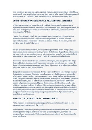 sem restrições, que ama sua esposa e por ela é amado, que seja respeitado pelos filhos,
que tenha fé para ser dizimista, que possa fazer suas as palavras de Paulo exaradas em I
aos Coríntios 11:1, onde diz: "sede meus imitadores assim com eu sou de Cristo".

JUDAS RECOMENDA SOBRE OS QUE APASCENTAM A SI MESMOS

-"Estes são manchas em vossas festas de caridade, banqueteando-se convosco, e
apascentando-se a si mesmos sem temor; são nuvens sem água, levadas pelos ventos de
uma para outra parte; são como árvores murchas, infrutíferas, duas vezes mortas,
desarraigadas." (Jd 12).

"Assim diz o Senhor JEOVÁ: Eis que eu estou contra os pastores e demandarei as
minhas ovelhas da sua mão; e eles deixarão de apascentar as ovelhas e não se
apascentarão mais a si mesmos; e livrarei as minhas ovelhas da sua boca, e lhes não
servirão mais de pasto". (Ez 34:10)


Os que apascentam a si mesmos, são os que não apascentam com o coração, são
aqueles que dizem: tem que ser assim, e vai ser desta forma; chegando a ponto de dizer:
vai para o inferno quem quiser, mas eu não vou carregar ninguém nas costas; todos já
sabem que eu gosto das coisas "certas"; chega de pelejar com desobedientes.

Costumam ter uma boa formação acadêmica e Teológica, uma boa parte deles até já
leram a Bíblia toda, uma, duas três, ou mais vezes, mas não sabem o que é unção de
Deus. Lêem muito para serem ainda mais duros. São os que, se as coisas correm bem
para eles, está bom para todo o rebanho.

Sempre houve aqueles que tentaram desviar o povo de Deus de seu principal objetivo.
Sejam anjos ou homens, Deus sabe como lidar com os rebeldes, mas os crentes são
advertidos a não se envolver com tais pessoas, os perversos apelam aos desejos dos
olhos, desejo da carne e do orgulho desordenados, eles fingirão amar a Deus, parecerão
fazer as boas obras, mas se for feito um exame minucioso, eles são tão infrutíferos
quanto a figueira que Jesus amaldiçoou. Os sábios saberão identificar aqueles cujo
objetivo é ser deus, e não servir a Deus. Eles ensinam coisas que não se pode aplicar;
tem comportamento libertino; falam com desrespeito sobre a autoridade eclesiástica;
estão mais preocupados com o dinheiro e em satisfazer os seus raciocínios radicais do
que promover o bem-estar para aqueles para que ministram. Agradam os outros,
quando é de seus interesses.

O PERIGO DE QUEM DEIXA DE LADO O APRISCO

"E foi e chegou-se a um dos cidadãos daquela terra, o qual o mandou para os seus
campos a apascentar porcos." (Lc 15:15).

Como é triste a pessoa não primar por administrar com desvelo o que Deus lhe confia,
seu fim pode ser trágico, pode com sua vara, apascentar porcos, e as vezes até
compartilhar a mesma ração. Cuidemos pois, com o coração do que Deus nos confia
como mordomos.
 