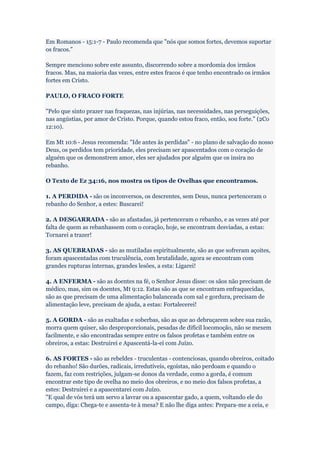 Em Romanos - 15:1-7 - Paulo recomenda que "nós que somos fortes, devemos suportar
os fracos."

Sempre menciono sobre este assunto, discorrendo sobre a mordomia dos irmãos
fracos. Mas, na maioria das vezes, entre estes fracos é que tenho encontrado os irmãos
fortes em Cristo.

PAULO, O FRACO FORTE

"Pelo que sinto prazer nas fraquezas, nas injúrias, nas necessidades, nas perseguições,
nas angústias, por amor de Cristo. Porque, quando estou fraco, então, sou forte." (2Co
12:10).

Em Mt 10:6 - Jesus recomenda: "Ide antes às perdidas" - no plano de salvação do nosso
Deus, os perdidos tem prioridade, eles precisam ser apascentados com o coração de
alguém que os demonstrem amor, eles ser ajudados por alguém que os insira no
rebanho.

O Texto de Ez 34:16, nos mostra os tipos de Ovelhas que encontramos.

1. A PERDIDA - são os inconversos, os descrentes, sem Deus, nunca pertenceram o
rebanho do Senhor, a estes: Buscarei!

2. A DESGARRADA - são as afastadas, já pertenceram o rebanho, e as vezes até por
falta de quem as rebanhassem com o coração, hoje, se encontram desviadas, a estas:
Tornarei a trazer!

3. AS QUEBRADAS - são as mutiladas espiritualmente, são as que sofreram açoites,
foram apascentadas com truculência, com brutalidade, agora se encontram com
grandes rupturas internas, grandes lesões, a esta: Ligarei!

4. A ENFERMA - são as doentes na fé, o Senhor Jesus disse: os sãos não precisam de
médico, mas, sim os doentes, Mt 9:12. Estas são as que se encontram enfraquecidas,
são as que precisam de uma alimentação balanceada com sal e gordura, precisam de
alimentação leve, precisam de ajuda, a estas: Fortalecerei!

5. A GORDA - são as exaltadas e soberbas, são as que ao debruçarem sobre sua razão,
morra quem quiser, são desproporcionais, pesadas de difícil locomoção, não se mexem
facilmente, e são encontradas sempre entre os falsos profetas e também entre os
obreiros, a estas: Destruirei e Apascentá-la-ei com Juízo.

6. AS FORTES - são as rebeldes - truculentas - contenciosas, quando obreiros, coitado
do rebanho! São durões, radicais, irredutíveis, egoístas, não perdoam e quando o
fazem, faz com restrições, julgam-se donos da verdade, como a gorda, é comum
encontrar este tipo de ovelha no meio dos obreiros, e no meio dos falsos profetas, a
estes: Destruirei e a apascentarei com Juízo.
"E qual de vós terá um servo a lavrar ou a apascentar gado, a quem, voltando ele do
campo, diga: Chega-te e assenta-te à mesa? E não lhe diga antes: Prepara-me a ceia, e
 