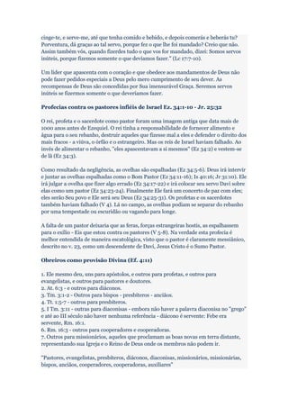 cinge-te, e serve-me, até que tenha comido e bebido, e depois comerás e beberás tu?
Porventura, dá graças ao tal servo, porque fez o que lhe foi mandado? Creio que não.
Assim também vós, quando fizerdes tudo o que vos for mandado, dizei: Somos servos
inúteis, porque fizemos somente o que devíamos fazer." (Lc 17:7-10).

Um líder que apascenta com o coração e que obedece aos mandamentos de Deus não
pode fazer pedidos especiais a Deus pelo mero cumprimento de seu dever. As
recompensas de Deus são concedidas por Sua imensurável Graça. Seremos servos
inúteis se fizermos somente o que deveríamos fazer.

Profecias contra os pastores infiéis de Israel Ez. 34:1-10 - Jr. 25:32

O rei, profeta e o sacerdote como pastor foram uma imagem antiga que data mais de
1000 anos antes de Ezequiel. O rei tinha a responsabilidade de fornecer alimento e
água para o seu rebanho, destruir aqueles que fizesse mal a eles e defender o direito dos
mais fracos - a viúva, o órfão e o estrangeiro. Mas os reis de Israel haviam falhado. Ao
invés de alimentar o rebanho, "eles apascentavam a si mesmos" (Ez 34:2) e vestem-se
de lã (Ez 34:3).

Como resultado da negligência, as ovelhas são espalhadas (Ez 34:5-6). Deus irá intervir
e juntar as ovelhas espalhadas como o Bom Pastor (Ez 34:11-16); Is 40:16; Jr 31:10). Ele
irá julgar a ovelha que fizer algo errado (Ez 34:17-22) e irá colocar seu servo Davi sobre
elas como um pastor (Ez 34:23-24). Finalmente Ele fará um concerto de paz com eles;
eles serão Seu povo e Ele será seu Deus (Ez 34:25-31). Os profetas e os sacerdotes
também haviam falhado (V 4). Lá no campo, as ovelhas podiam se separar do rebanho
por uma tempestade ou escuridão ou vagando para longe.

A falta de um pastor deixaria que as feras, forças estrangeiras hostis, as espalhassem
para o exílio - Eis que estou contra os pastores (V 5-8). Na verdade esta profecia é
melhor entendida de maneira escatológica, visto que o pastor é claramente messiânico,
descrito no v. 23, como um descendente de Davi, Jesus Cristo é o Sumo Pastor.

Obreiros como provisão Divina (Ef. 4:11)

1. Ele mesmo deu, uns para apóstolos, e outros para profetas, e outros para
evangelistas, e outros para pastores e doutores.
2. At. 6:3 - e outros para diáconos.
3. Tm. 3:1-2 - Outros para bispos - presbíteros - anciãos.
4. Tt. 1:5-7 - outros para presbíteros.
5. I Tm. 3:11 - outras para diaconisas - embora não haver a palavra diaconisa no "grego"
e até ao III século não haver nenhuma referência - diácono é servente: Febe era
servente, Rm. 16:1.
6. Rm. 16:3 - outros para cooperadores e cooperadoras.
7. Outros para missionários, aqueles que proclamam as boas novas em terra distante,
representando sua Igreja e o Reino de Deus onde os membros não podem ir.

"Pastores, evangelistas, presbíteros, diáconos, diaconisas, missionários, missionárias,
bispos, anciãos, cooperadores, cooperadoras, auxiliares"
 