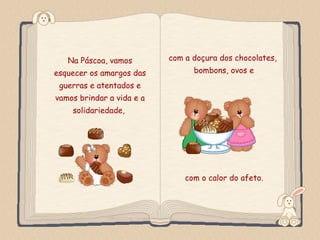 Na Páscoa, vamos          com a doçura dos chocolates,
esquecer os amargos das               bombons, ovos e
 guerras e atentados e
vamos brindar a vida e a
         solidariedade,




                                    com o calor do afeto.

Feito por luannarj@uol.com.br
 