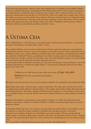 Foi na Páscoa que Jesus partiu e repartiu o pão, nessa repartição que se multiplicou pela multidão faminta
(cf. Jo 6,4), realizando ali mesmo a antecipação da Nova Páscoa. Jesus homem com os homens, preparou os
seus discípulos para o grande dia, para esse dia que se fez cordeiro, é Ele o cordeiro que Deus, esse que se
apresenta a Abraão para se dar por Isaac (cf. Gn 22,10-14), é Ele o que sempre está e sempre esteve, é Ele o
que realiza a presença eterna do criador com a criatura, é Ele que se fazendo homem, faz do homem reflexo
dos seus olhos misericordiosos, é Ele que nos diz que amar o próximo é amar a Ele mesmo, é Ele que dando
a tudo à vida apresenta-a como valor absoluto sobre tudo, é Ele o Verdadeiro cordeiro pascal, o cordeiro
libertador e doador da vida definitiva, absoluta, inviolável e eterna.
A Última Ceia
Nessa caminhada livre e consciente para a morte, Jesus surge na última ceia antecipando-a e sacramentan-
do-a através das palavras e dos gestos sobre o pão e o cálice.
Num contexto histórico, esta ceia vem na sequência de outras que muito preocupavam os seus opositores.
Naquela altura, facto de “sentar-se” à mesa com alguém era encarado como um sinal de criação de uma co-
munidade de vida, comer o mesmo alimento era interpretado como comunhão e reconciliação. Sem dúvida
que a partir da confissão de Césareia, a participação na refeição com Jesus aparecia como participação nos
bens messiânicos, com Ele a salvação era oferecida a todos, sem existir distinções, porque na mesa do Senhor
(como na mesa de casa de uma mãe) há sempre lugar para mais um.
A ceia foi assim vivida em ambiente, há mesmo que veja nesta ceia a própria ceia pascal de Jesus com os seus
discípulos. Desta forma, e na linha da tradição judaica, o rito pascal era celebrado tendo em vista a liber-
tação (cf. Ex 12,26; 14,8)
“Purificai-vos do velho fermento, para serdes nova massa, já que sois pães
ázimos, Pois Cristo, nossa Páscoa, foi imolado.”
(1 Cor 5,7)
Mas algo de novo acontece nesta ceia, ela será o banquete definitivo até ao banquete final no Reino de Deus.
Quando Jesus pega o pão e abençoa, parte e reparte, aquele que é Seu corpo (que será entre até à morte),
em seguida pega no cálice abençoa e diz que aquele é o Seu sangue (que será derramado). Jesus apresenta de
uma forma penetrante a Sua morte, enquanto sacrifício pascal, do qual ele é o novo cordeiro, em que assen-
ta a escatologia humana. A morte do Senhor remete para a aliança brutal que se tinha realizado no Sinai (cf.
Ex 24,8).
Segundo o ritual judaico, a participação no pão partido e repartido e no vinho abençoado pelo pai de
família, faz que todos se sentissem recebidos na família. A realidade sacramental atinge toda a sua drama-
tização no calvário.
Os discípulos tinham agora que viver enquanto atores de resposta ao apelo de Jesus. A sua existência terá a
sua expressão ao longo dos tempos, assumido no sacrifício que torna Jesus presente: a Eucaristia.
A Eucaristia será a ligação da Igreja com o Seu Mestre, que renova sempre a Páscoa, na repartição de
tarefas, sempre em anamnese. Jesus aceita o sacrifício, cuja morte são apontados em Is 53, como o “dom dos
inocentes” (v9), suportados pelos inocentes e com as ciências (v8), voluntariamente (v10), queridos por Deus
(v16).
Ele é a nossa Páscoa, a libertação do nosso povo com o pecado e da própria morte.
 