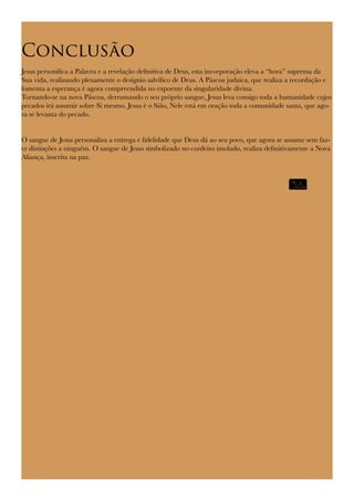 Conclusão
Jesus personifica a Palavra e a revelação definitiva de Deus, esta incorporação eleva a “hora” suprema da
Sua vida, realizando plenamente o desígnio salvífico de Deus. A Páscoa judaica, que realiza a recordação e
fomenta a esperança é agora compreendida no expoente da singularidade divina.
Tornando-se na nova Páscoa, derramando o seu próprio sangue, Jesus leva consigo toda a humanidade cujos
pecados irá assumir sobre Si mesmo. Jesus é o Sião, Nele está em oração toda a comunidade santa, que ago-
ra se levanta do pecado.
O sangue de Jesus personaliza a entrega e fidelidade que Deus dá ao seu povo, que agora se assume sem faz-
er distinções a ninguém. O sangue de Jesus simbolizado no cordeiro imolado, realiza definitivamente a Nova
Aliança, inscrita na paz.
 