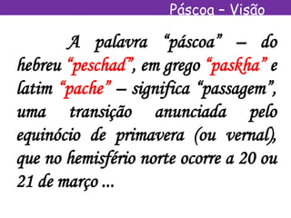 Páscoa – Visão
Espírita
A palavra “páscoa” – do
hebreu “peschad”, em grego “paskha” e
latim “pache” – significa “passagem”,
uma transição anunciada pelo
equinócio de primavera (ou vernal),
que no hemisfério norte ocorre a 20 ou
21 de março ...
 