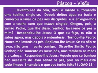 Páscoa – Visão
Espírita.....levantou-se da ceia, tirou o manto e, tomando
uma toalha, cingiu-se. Depois deitou água na bacia e
começou a lavar os pés aos discípulos, e a enxugar-lhos
com a toalha com que estava cingido. Chegou, pois, a
Simão Pedro, que lhe disse: Senhor, lavas-me os pés a
mim? Respondeu-lhe Jesus: O que eu faço, tu não o
sabes agora; mas depois o entenderás. Tornou-lhe Pedro:
Nunca me lavarás os pés. Replicou-lhe Jesus: Se eu não te
lavar, não tens parte comigo. Disse-lhe Simão Pedro:
Senhor, não somente os meus pés, mas também as mãos
e a cabeça. Respondeu-lhe Jesus: Aquele que se banhou
não necessita de lavar senão os pés, pois no mais está
todo limpo; Entendeis o que vos tenho feito? ( JOÃO 13 )
 