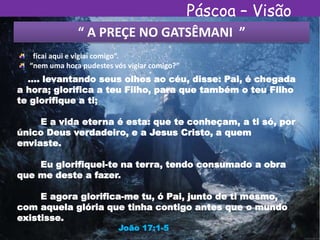 Páscoa – Visão
Espírita“ A PREÇE NO GATSÊMANI ”
“ficai aqui e vigiai comigo”.
“nem uma hora pudestes vós vigiar comigo?”
.... levantando seus olhos ao céu, disse: Pai, é chegada
a hora; glorifica a teu Filho, para que também o teu Filho
te glorifique a ti;
E a vida eterna é esta: que te conheçam, a ti só, por
único Deus verdadeiro, e a Jesus Cristo, a quem
enviaste.
Eu glorifiquei-te na terra, tendo consumado a obra
que me deste a fazer.
E agora glorifica-me tu, ó Pai, junto de ti mesmo,
com aquela glória que tinha contigo antes que o mundo
existisse.
João 17:1-5
 