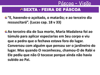Páscoa – Visão
EspíritaSEXTA - FEIRA DE PÁSCOA
“E, havendo-o açoitado, o matarão; e ao terceiro dia
ressuscitará”. (Lucas cap. 18 v 33)
Ao terceiro dia de Sua morte, Maria Madalena foi ao
túmulo para aplicar especiarias em Seu corpo e viu
que a pedra que o fechava estava fora do lugar.
Conversou com alguém que pensou ser o jardineiro do
lugar. Mas quando O reconheceu, chamou-O de Rabi e
Ele pediu que não O tocasse porque ainda não havia
subido ao Pai.
 