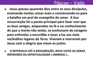 Páscoa – Visão
EspíritaJesus passou quarenta dias entre os seus discípulos,
ensinando muitas coisas mais e conclamando-os para
a batalha em prol do evangelho do amor. A Sua
ressurreição foi o ponto principal para fazer com que
os Seus amigos, amparados na fé e no conhecimento
de que a morte não existe, se enchessem de coragem
para enfrentar a escuridão e levar a luz aos mais
recônditos lugares da Terra. Viveram e morreram por
Jesus com a alegria que move os justos.
O INTERVALO ATÉ A RESSUREIÇÃO, JESUS VISITA AS ZONAS
INFERIORES DA ESPIRITUALIDADE ( UMBRAIS )...
 