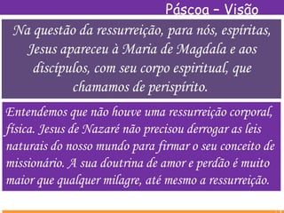 Páscoa – Visão
EspíritaNa questão da ressurreição, para nós, espíritas,
Jesus apareceu à Maria de Magdala e aos
discípulos, com seu corpo espiritual, que
chamamos de perispírito.
Entendemos que não houve uma ressurreição corporal,
física. Jesus de Nazaré não precisou derrogar as leis
naturais do nosso mundo para firmar o seu conceito de
missionário. A sua doutrina de amor e perdão é muito
maior que qualquer milagre, até mesmo a ressurreição.
 