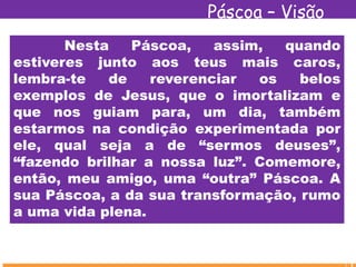 Páscoa – Visão
Espírita
Nesta Páscoa, assim, quando
estiveres junto aos teus mais caros,
lembra-te de reverenciar os belos
exemplos de Jesus, que o imortalizam e
que nos guiam para, um dia, também
estarmos na condição experimentada por
ele, qual seja a de “sermos deuses”,
“fazendo brilhar a nossa luz”. Comemore,
então, meu amigo, uma “outra” Páscoa. A
sua Páscoa, a da sua transformação, rumo
a uma vida plena.
 