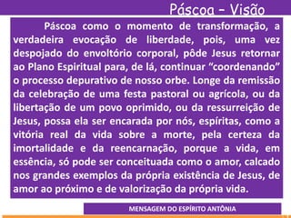 Páscoa – Visão
EspíritaPáscoa como o momento de transformação, a
verdadeira evocação de liberdade, pois, uma vez
despojado do envoltório corporal, pôde Jesus retornar
ao Plano Espiritual para, de lá, continuar “coordenando”
o processo depurativo de nosso orbe. Longe da remissão
da celebração de uma festa pastoral ou agrícola, ou da
libertação de um povo oprimido, ou da ressurreição de
Jesus, possa ela ser encarada por nós, espíritas, como a
vitória real da vida sobre a morte, pela certeza da
imortalidade e da reencarnação, porque a vida, em
essência, só pode ser conceituada como o amor, calcado
nos grandes exemplos da própria existência de Jesus, de
amor ao próximo e de valorização da própria vida.
MENSAGEM DO ESPÍRITO ANTÔNIA
 