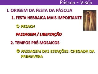 I. ORIGEM DA FESTA DA PÁSCOA
1. FESTA HEBRAICA MAIS IMPORTANTE
 PESACH
PASSAGEM / LIBERTAÇÃO
2. TEMPOS PRÉ-MOSAICOS
 PASSAGEM DAS ESTAÇÕES: CHEGADA DA
PRIMAVERA
Páscoa – Visão
Espírita
 