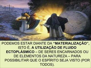 PODEMOS ESTAR DIANTE DA “MATERIALIZAÇÃO”,
       ISTO É, A UTILIZAÇÃO DE FLUIDO
  ECTOPLÁSMICO – DE SERES ENCARNADOS OU
     DE ELEMENTOS DA NATUREZA – PARA
 POSSIBILITAR QUE O ESPÍRITO SEJA VISTO (POR
                   TODOS).                10
 